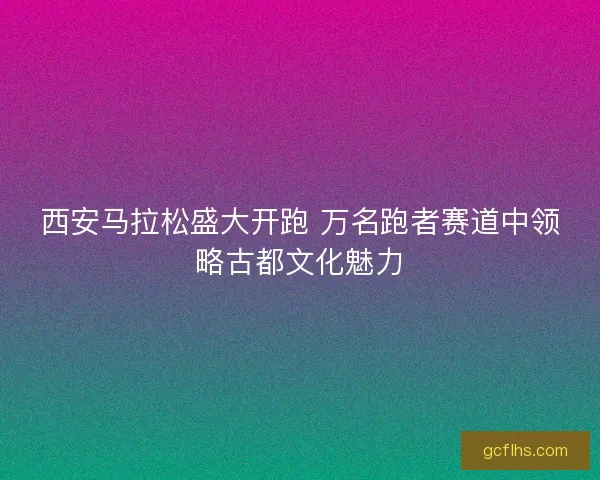西安马拉松盛大开跑 万名跑者赛道中领略古都文化魅力