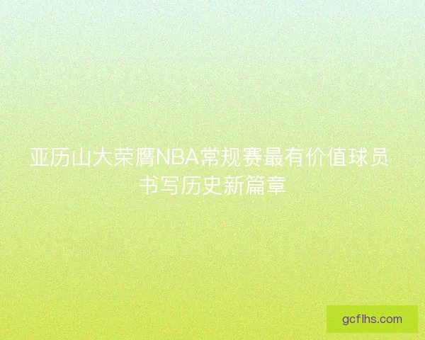 亚历山大荣膺NBA常规赛最有价值球员 书写历史新篇章