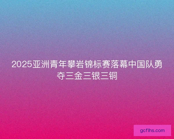 2025亚洲青年攀岩锦标赛落幕中国队勇夺三金三银三铜