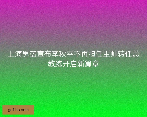 上海男篮宣布李秋平不再担任主帅转任总教练开启新篇章