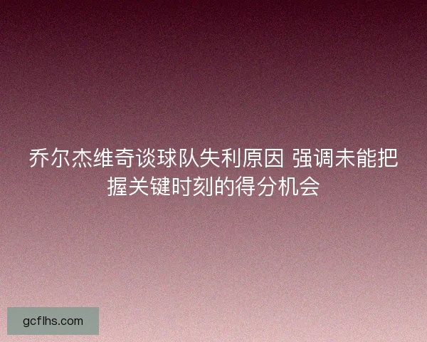 乔尔杰维奇谈球队失利原因 强调未能把握关键时刻的得分机会