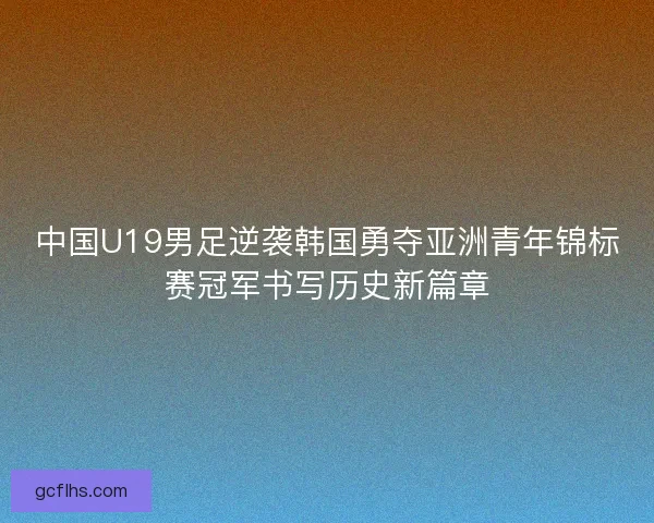 中国U19男足逆袭韩国勇夺亚洲青年锦标赛冠军书写历史新篇章