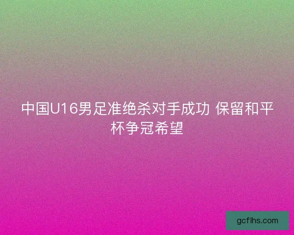 中国U16男足准绝杀对手成功 保留和平杯争冠希望